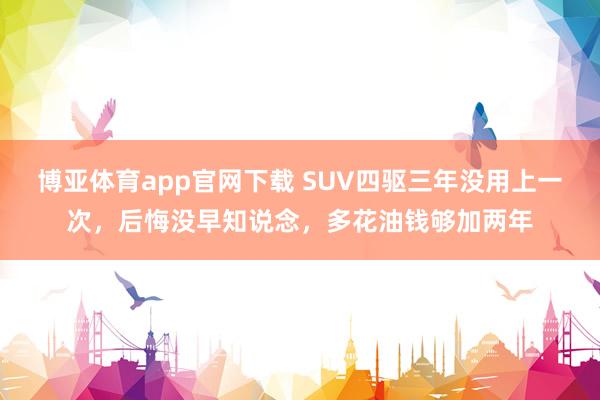 博亚体育app官网下载 SUV四驱三年没用上一次，后悔没早知说念，多花油钱够加两年