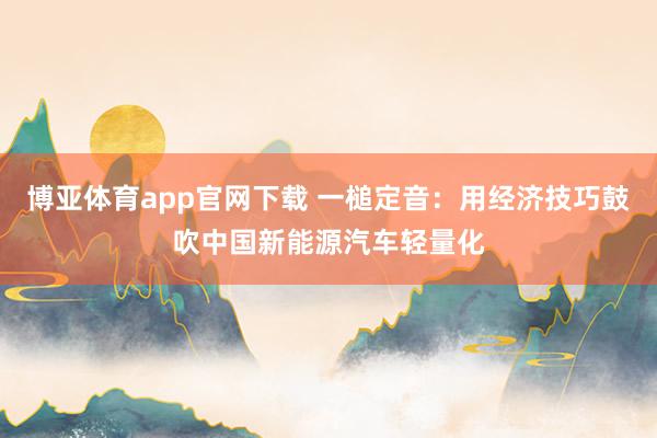 博亚体育app官网下载 一槌定音:用经济技巧鼓吹中国新能源汽车轻量化