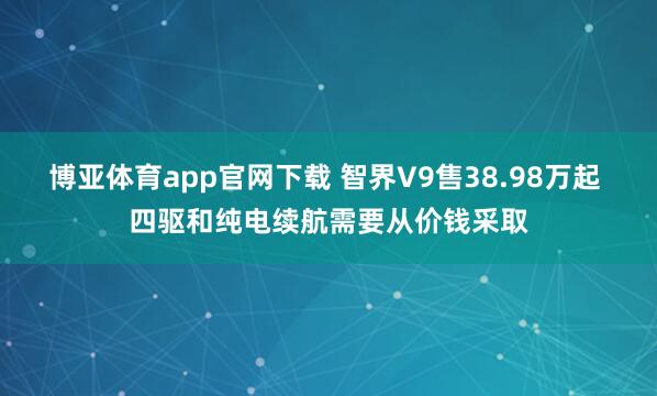 博亚体育app官网下载 智界V9售38.98万起 四驱和纯电续航需要从价钱采取