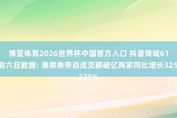 博亚体育2026世界杯中国官方入口 抖音商城618前六日数据: 浪掷券带动成交额破亿商家同比增长325%