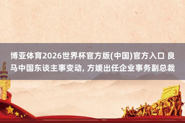 博亚体育2026世界杯官方版(中国)官方入口 良马中国东谈主事变动， 方媛出任企业事务副总裁