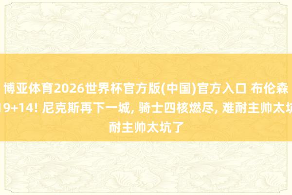 博亚体育2026世界杯官方版(中国)官方入口 布伦森轰19+14! 尼克斯再下一城, 骑士四核燃尽, 难耐主帅太坑了