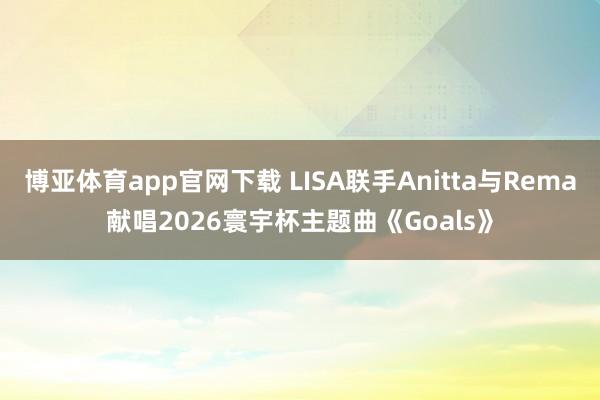 博亚体育app官网下载 LISA联手Anitta与Rema献唱2026寰宇杯主题曲《Goals》