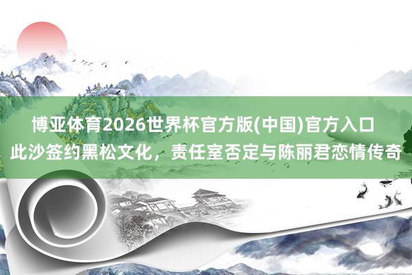 博亚体育2026世界杯官方版(中国)官方入口 此沙签约黑松文化,责任室否定与陈丽君恋情传奇