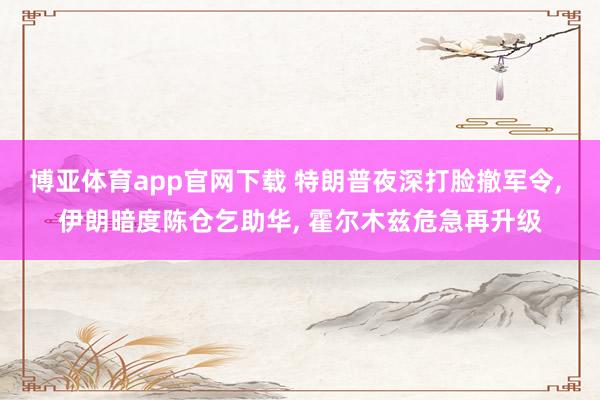 博亚体育app官网下载 特朗普夜深打脸撤军令, 伊朗暗度陈仓乞助华, 霍尔木兹危急再升级