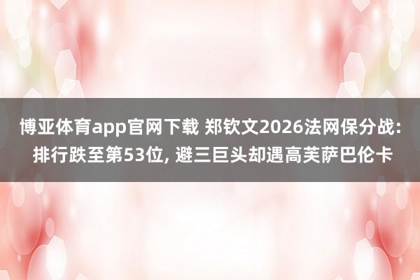 博亚体育app官网下载 郑钦文2026法网保分战: 排行跌至第53位， 避三巨头却遇高芙萨巴伦卡