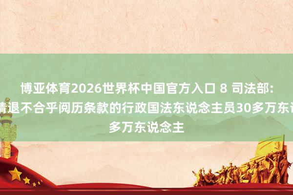 博亚体育2026世界杯中国官方入口 8 司法部: 调整清退不合乎阅历条款的行政国法东说念主员30多万东说念主