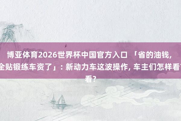博亚体育2026世界杯中国官方入口 「省的油钱, 全贴锻练车资了」: 新动力车这波操作, 车主们怎样看?