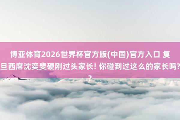 博亚体育2026世界杯官方版(中国)官方入口 复旦西席沈奕斐硬刚过头家长! 你碰到过这么的家长吗?