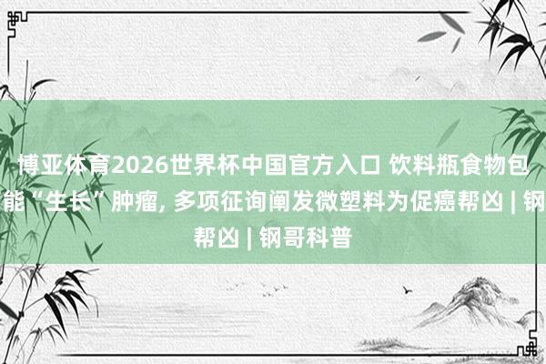 博亚体育2026世界杯中国官方入口 饮料瓶食物包装皆可能“生长”肿瘤, 多项征询阐发微塑料为促癌帮凶 | 钢哥科普