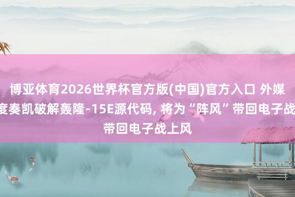 博亚体育2026世界杯官方版(中国)官方入口 外媒: 印度奏凯破解轰隆-15E源代码, 将为“阵风”带回电子战上风