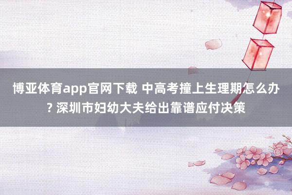 博亚体育app官网下载 中高考撞上生理期怎么办? 深圳市妇幼大夫给出靠谱应付决策