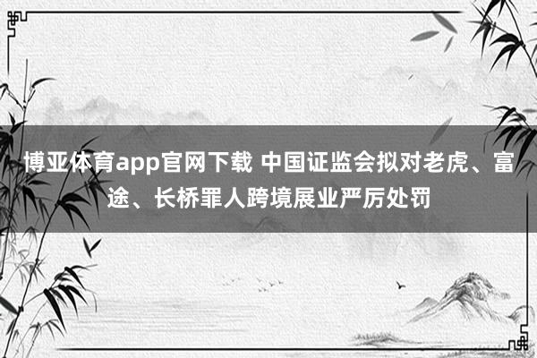 博亚体育app官网下载 中国证监会拟对老虎、富途、长桥罪人跨境展业严厉处罚