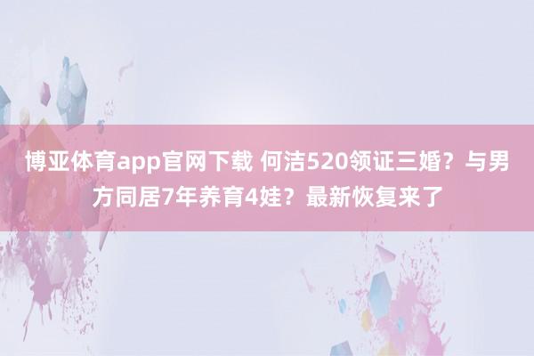 博亚体育app官网下载 何洁520领证三婚?与男方同居7年养育4娃?最新恢复来了