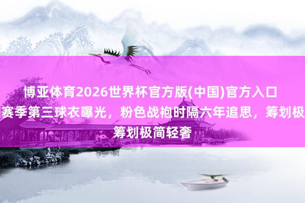 博亚体育2026世界杯官方版(中国)官方入口 皇马新赛季第三球衣曝光,粉色战袍时隔六年追思,筹划极简轻奢