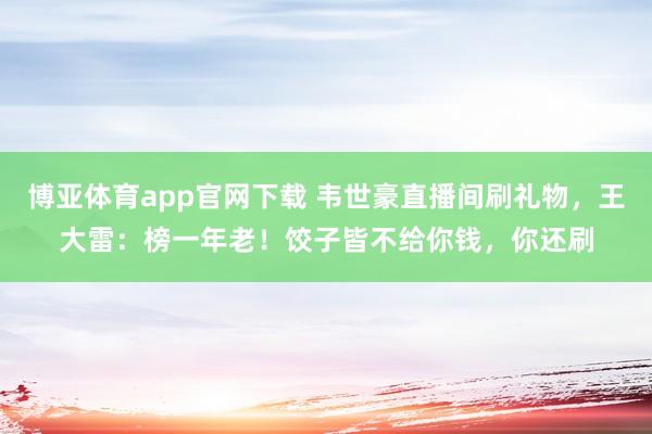 博亚体育app官网下载 韦世豪直播间刷礼物，王大雷：榜一年老！饺子皆不给你钱，你还刷