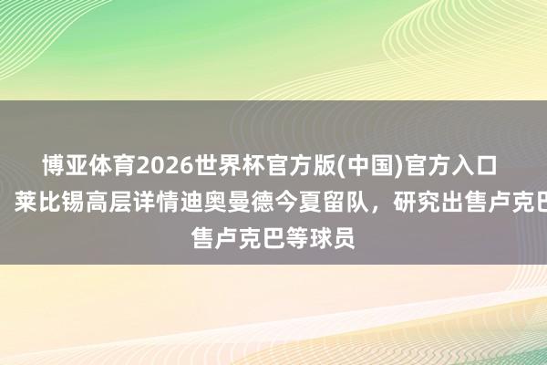 博亚体育2026世界杯官方版(中国)官方入口 图片报:莱比锡高层详情迪奥曼德今夏留队,研究出售卢克巴等球员