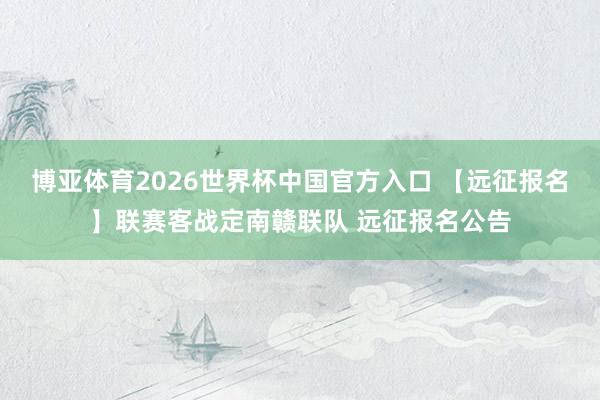 博亚体育2026世界杯中国官方入口 【远征报名】联赛客战定南赣联队 远征报名公告