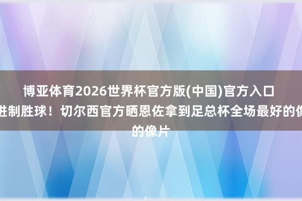 博亚体育2026世界杯官方版(中国)官方入口 打进制胜球！切尔西官方晒恩佐拿到足总杯全场最好的像片