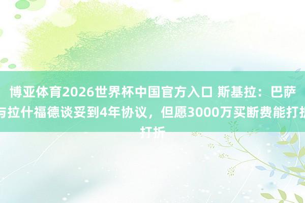 博亚体育2026世界杯中国官方入口 斯基拉：巴萨与拉什福德谈妥到4年协议，但愿3000万买断费能打折