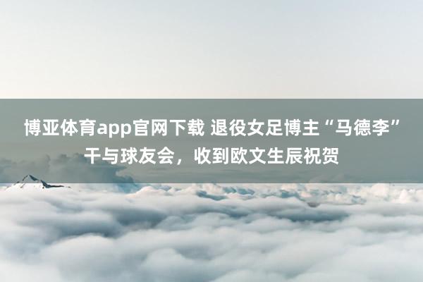 博亚体育app官网下载 退役女足博主“马德李”干与球友会，收到欧文生辰祝贺