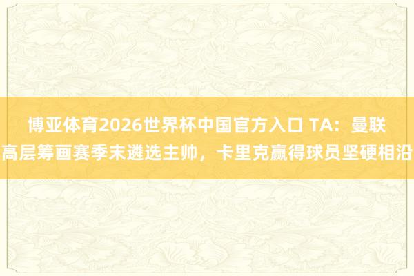 博亚体育2026世界杯中国官方入口 TA:曼联高层筹画赛季末遴选主帅,卡里克赢得球员坚硬相沿