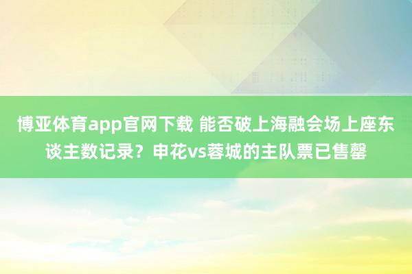 博亚体育app官网下载 能否破上海融会场上座东谈主数记录？申花vs蓉城的主队票已售罄
