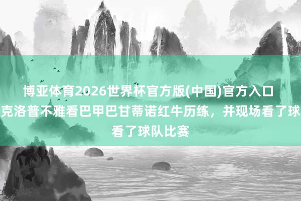 博亚体育2026世界杯官方版(中国)官方入口 巴媒:克洛普不雅看巴甲巴甘蒂诺红牛历练,并现场看了球队比赛