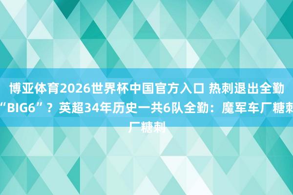 博亚体育2026世界杯中国官方入口 热刺退出全勤“BIG6”？英超34年历史一共6队全勤：魔军车厂糖刺
