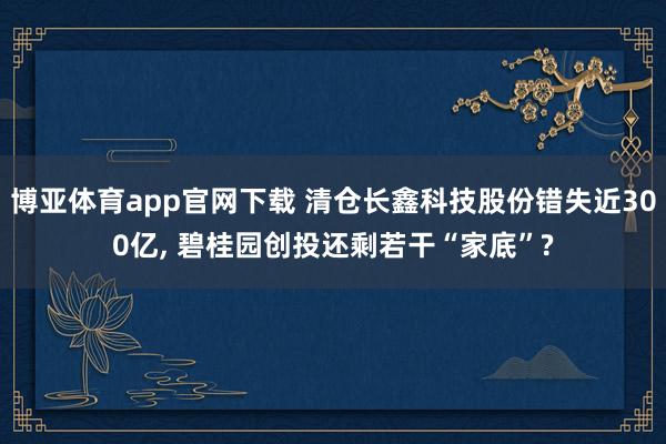 博亚体育app官网下载 清仓长鑫科技股份错失近300亿， 碧桂园创投还剩若干“家底”?