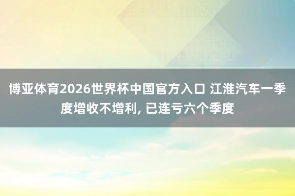 博亚体育2026世界杯中国官方入口 江淮汽车一季度增收不增利， 已连亏六个季度