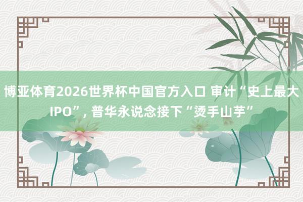 博亚体育2026世界杯中国官方入口 审计“史上最大IPO”， 普华永说念接下“烫手山芋”