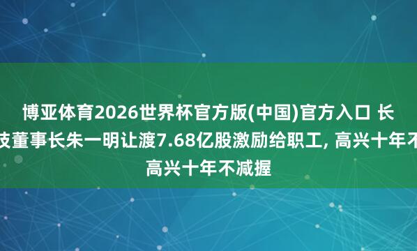 博亚体育2026世界杯官方版(中国)官方入口 长鑫科技董事长朱一明让渡7.68亿股激励给职工, 高兴十年不减握