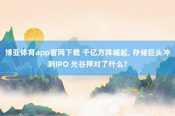 博亚体育app官网下载 千亿方阵崛起, 存储巨头冲刺IPO 光谷押对了什么?