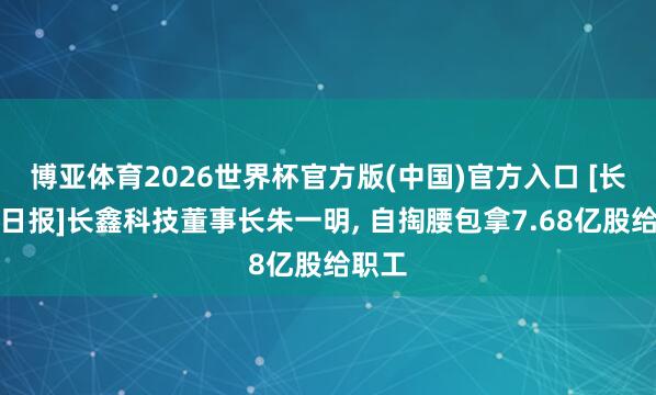 博亚体育2026世界杯官方版(中国)官方入口 [长三角日报]长鑫科技董事长朱一明， 自掏腰包拿7.68亿股给职工