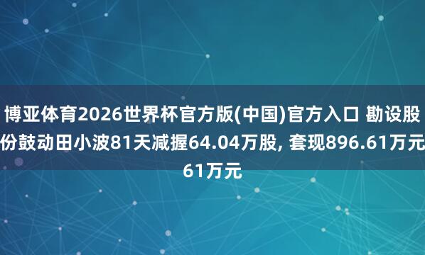 博亚体育2026世界杯官方版(中国)官方入口 勘设股份鼓动田小波81天减握64.04万股, 套现896.61万元
