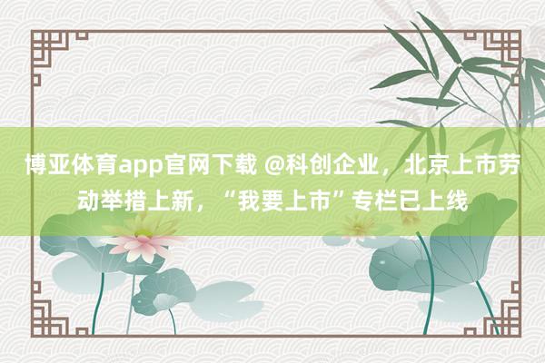 博亚体育app官网下载 @科创企业,北京上市劳动举措上新,“我要上市”专栏已上线