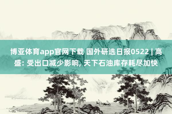 博亚体育app官网下载 国外研选日报0522 | 高盛: 受出口减少影响, 天下石油库存耗尽加快