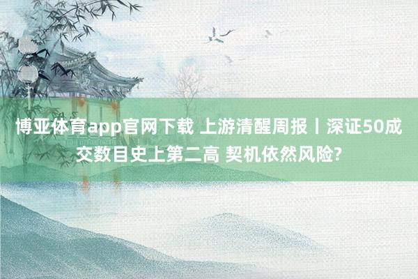 博亚体育app官网下载 上游清醒周报丨深证50成交数目史上第二高 契机依然风险?
