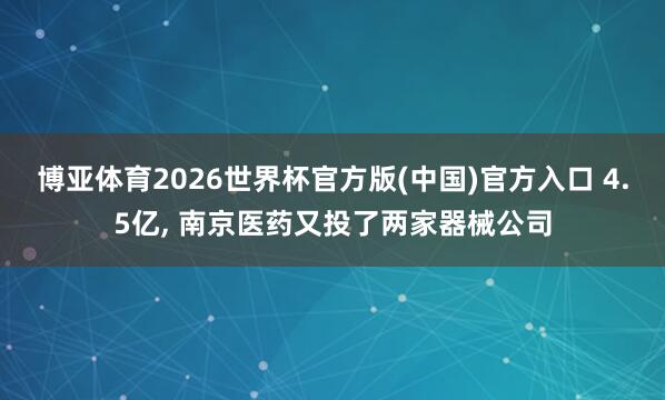 博亚体育2026世界杯官方版(中国)官方入口 4.5亿, 南京医药又投了两家器械公司