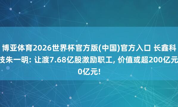 博亚体育2026世界杯官方版(中国)官方入口 长鑫科技朱一明: 让渡7.68亿股激励职工, 价值或超200亿元!