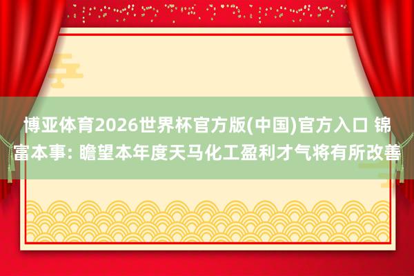 博亚体育2026世界杯官方版(中国)官方入口 锦富本事: 瞻望本年度天马化工盈利才气将有所改善