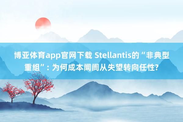 博亚体育app官网下载 Stellantis的“非典型重组”: 为何成本阛阓从失望转向任性?