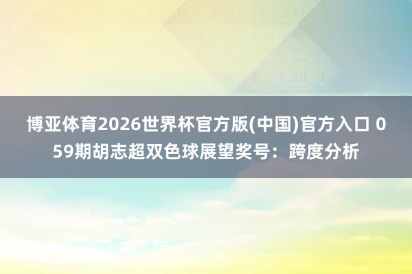 博亚体育2026世界杯官方版(中国)官方入口 059期胡志超双色球展望奖号：跨度分析