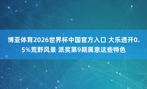 博亚体育2026世界杯中国官方入口 大乐透开0.5%荒野风景 派奖第9期属意这些特色
