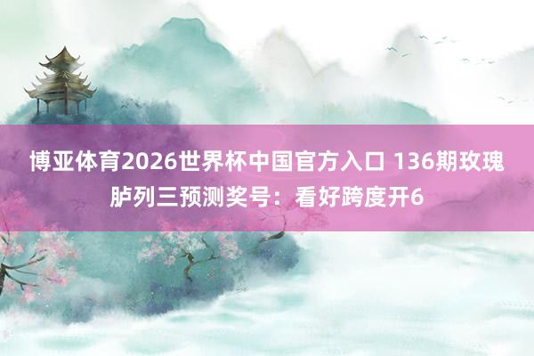 博亚体育2026世界杯中国官方入口 136期玫瑰胪列三预测奖号:看好跨度开6