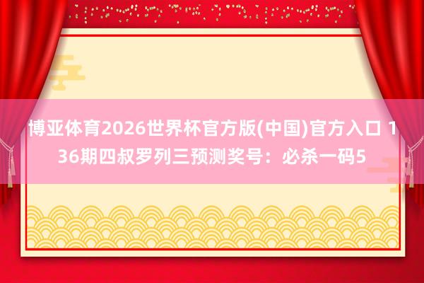 博亚体育2026世界杯官方版(中国)官方入口 136期四叔罗列三预测奖号：必杀一码5