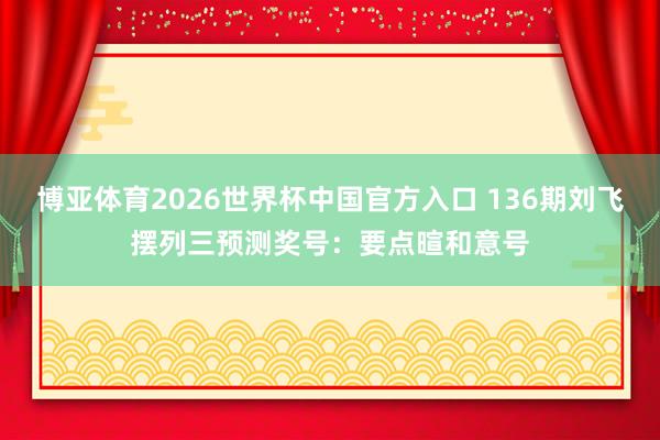 博亚体育2026世界杯中国官方入口 136期刘飞摆列三预测奖号:要点暄和意号