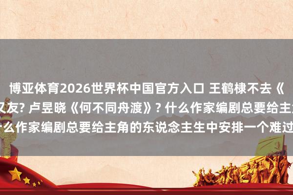 博亚体育2026世界杯中国官方入口 王鹤棣不去《hi6》了? 韩东君女一又友? 卢昱晓《何不同舟渡》? 什么作家编剧总要给主角的东说念主生中安排一个难过的遭受?