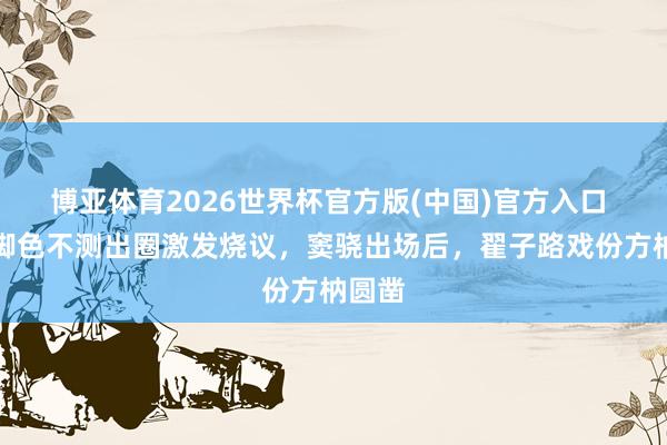 博亚体育2026世界杯官方版(中国)官方入口 客串脚色不测出圈激发烧议，窦骁出场后，翟子路戏份方枘圆凿